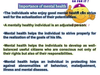•The individuals who enjoy good mental health can strive
well for the actualization of their potentialities.
•A mentally healthy individual is an adjusted person.
•Mental health helps the individual to strive properly for
the realization of the goals of his life.
•Mental health helps the individuals to develop as well-
balanced useful citizens who are conscious not only of
their rights but also of their responsibilities.
•Mental health helps an individual in protecting him
against abnormalities of behaviour, maladjustment,
illness and mental diseases.
 