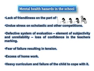 •Lack of friendliness on the part of teachers.
•Undue stress on scholastic and other competitions.
•Defective system of evaluation – element of subjectivity
and unreliability – loss of confidence in the teachers
marking.
•Fear of failure resulting in tension.
•Excess of home work.
•Heavy curriculum and failure of the child to cope with it.
 