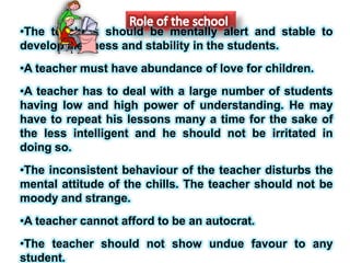 •The teachers should be mentally alert and stable to
develop alertness and stability in the students.
•A teacher must have abundance of love for children.
•A teacher has to deal with a large number of students
having low and high power of understanding. He may
have to repeat his lessons many a time for the sake of
the less intelligent and he should not be irritated in
doing so.
•The inconsistent behaviour of the teacher disturbs the
mental attitude of the chills. The teacher should not be
moody and strange.
•A teacher cannot afford to be an autocrat.
•The teacher should not show undue favour to any
student.
 