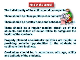 The individuality of the child should be respected.
There should be close pupil-teacher contacts.
There should be healthy home and school environment.
There should be a regular medical check up of the
students and follow up action taken to safeguard the
health of the students.
Properly planned co-curricular activities are helpful in
providing suitable opportunities to the students to
sublimate their instincts.
Curriculum should be in accordance with age, ability
and aptitude of the students.
 