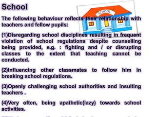 School
The following behaviour reflects their relationship with
teachers and fellow pupils:
(1)Disregarding school disciplines resulting in frequent
violation of school regulations despite counselling
being provided, e.g. : fighting and / or disrupting
classes to the extent that teaching cannot be
conducted.
(2)Influencing other classmates to follow him in
breaking school regulations.
(3)Openly challenging school authorities and insulting
teachers .
(4)Very often, being apathetic(lazy) towards school
activities.
 
