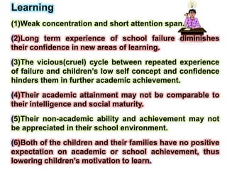 Learning
(1)Weak concentration and short attention span.
(2)Long term experience of school failure diminishes
their confidence in new areas of learning.
(3)The vicious(cruel) cycle between repeated experience
of failure and children’s low self concept and confidence
hinders them in further academic achievement.
(4)Their academic attainment may not be comparable to
their intelligence and social maturity.
(5)Their non-academic ability and achievement may not
be appreciated in their school environment.
(6)Both of the children and their families have no positive
expectation on academic or school achievement, thus
lowering children’s motivation to learn.
 