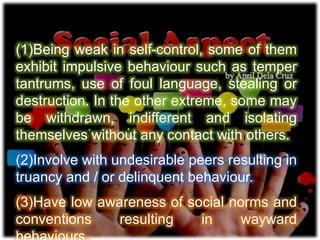(1)Being weak in self-control, some of them
exhibit impulsive behaviour such as temper
tantrums, use of foul language, stealing or
destruction. In the other extreme, some may
be withdrawn, indifferent and isolating
themselves without any contact with others.
(2)Involve with undesirable peers resulting in
truancy and / or delinquent behaviour.
(3)Have low awareness of social norms and
conventions resulting in wayward
 