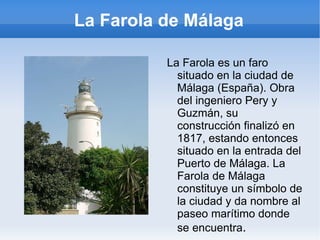 La Farola de Málaga La Farola es un faro situado en la ciudad de Málaga (España). Obra del ingeniero Pery y Guzmán, su construcción finalizó en 1817, estando entonces situado en la entrada del Puerto de Málaga. La Farola de Málaga constituye un símbolo de la ciudad y da nombre al paseo marítimo donde se encuentra . 