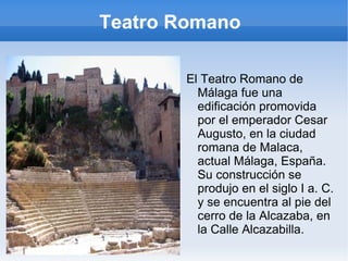 Teatro Romano  El Teatro Romano de Málaga fue una edificación promovida por el emperador Cesar Augusto, en la ciudad romana de Malaca, actual Málaga, España. Su construcción se produjo en el siglo I a. C. y se encuentra al pie del cerro de la Alcazaba, en la Calle Alcazabilla. 
