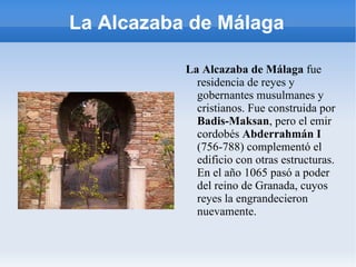 La Alcazaba de Málaga La Alcazaba de Málaga  fue residencia de reyes y gobernantes musulmanes y cristianos. Fue construida por  Badis-Maksan , pero el emir cordobés  Abderrahmán I  (756-788) complementó el edificio con otras estructuras. En el año 1065 pasó a poder del reino de Granada, cuyos reyes la  engrandecieron nuevamente. 