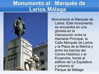 Monumento al  Marqués de Larios Málaga  Monumento al Marqués de Larios. Este monumento se encuentra en una glorieta en la intersección entre la  Alameda Principal , la  Calle Marqués de Larios  y la  Plaza de la Marina  y entre los barrios del  Centro Histórico  y el  Ensanche , frente al  edificio de La Equitativa  y próximo al  Parque de Málaga . 