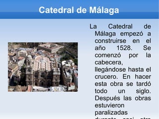 Catedral de Málaga La Catedral de Málaga empezó a construirse en el año 1528. Se comenzó por la cabecera, llegándose hasta el crucero. En hacer esta obra se tardó todo un siglo. Después las obras estuvieron paralizadas durante casi otro siglo mas . 