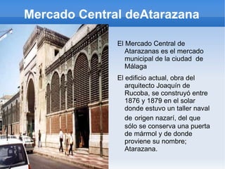 Mercado Central deAtarazana El Mercado Central de Atarazanas es el mercado municipal de la ciudad  de Málaga El edificio actual, obra del arquitecto Joaquín de Rucoba, se construyó entre 1876 y 1879 en el solar donde estuvo un taller naval de   origen nazarí, del que sólo se conserva una puerta de mármol y de donde proviene su nombre; Atarazana. 