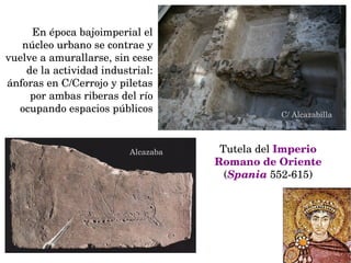 En época bajoimperial el 
núcleo urbano se contrae y 
vuelve a amurallarse, sin cese 
de la actividad industrial: 
ánforas en C/Cerrojo y piletas 
por ambas riberas del río 
ocupando espacios públicos
C/ Alcazabilla
Alcazaba Tutela del Imperio 
Romano de Oriente 
(Spania 552­615)
 