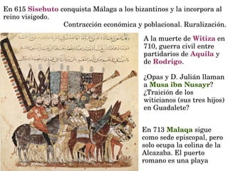 En 615 Sisebuto conquista Málaga a los bizantinos y la incorpora al 
reino visigodo.
Contracción económica y poblacional. Ruralización.
A la muerte de Witiza en 
710, guerra civil entre 
partidarios de Aquila y 
de Rodrigo.
¿Opas y D. Julián llaman 
a Musa ibn Nusayr?
¿Traición de los  
witicianos (sus tres hijos) 
en Guadalete?
En 713 Malaqa sigue 
como sede episcopal, pero 
solo ocupa la colina de la 
Alcazaba. El puerto 
romano es una playa
 