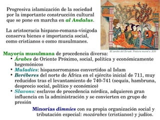 Mayoría musulmana de procedencia diversa:

Árabes de Oriente Próximo, social, política y económicamente 
hegemónicos

Muladíes: hispanorromanos convertidos al Islam

Beréberes del norte de África en el ejército inicial de 711, muy 
reducidos tras el levantamiento de 740­741 (sequía, hambruna, 
desprecio social, político y económico)

Slavons: esclavos de procedencia nórdica, adquieren gran 
influencia en la administración y se convierten en grupo de 
presión
Progresiva islamización de la sociedad 
por la importante construcción cultural 
que se pone en marcha en al Andalus. 
La aristocracia hispano­romana­visigoda 
conserva bienes e importancia social, 
como cristianos o como musulmanes.
Minorías dimníes con su propia organización social y 
tributación especial: mozárabes (cristianos) y judíos. 
 