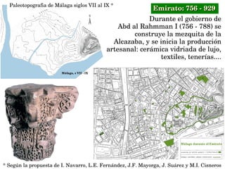 Durante el gobierno de
 Abd al Rahmman I (756 ­ 788) se 
construye la mezquita de la 
Alcazaba, y se inicia la producción 
artesanal: cerámica vidriada de lujo, 
textiles, tenerías....
Paleotopografia de Málaga siglos VII al IX *
* Según la propuesta de I. Navarro, L.E. Fernández, J.F. Mayorga, J. Suárez y M.I. Cisneros
Emirato: 756 ­ 929Emirato: 756 ­ 929
 