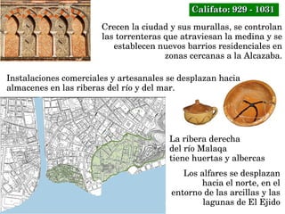 Crecen la ciudad y sus murallas, se controlan 
las torrenteras que atraviesan la medina y se 
establecen nuevos barrios residenciales en 
zonas cercanas a la Alcazaba.
Instalaciones comerciales y artesanales se desplazan hacia 
almacenes en las riberas del río y del mar.
La ribera derecha 
del río Malaqa 
tiene huertas y albercas
Los alfares se desplazan 
hacia el norte, en el 
entorno de las arcillas y las 
lagunas de El Ejido
Califato: 929 ­ 1031Califato: 929 ­ 1031
 