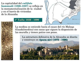 La medina se extiende hacia el cauce del río Malaqa 
(Guadalmedina) con casas que siguen la disposición de 
las muralla y tienen patios con pozos.
La estructura defensiva de la Alcazaba se diseña 
y construye en épocaépoca  zirí (1073 ­ 1090)zirí (1073 ­ 1090)  
La capitalidad del califato 
hammudí (1026–1057) se refleja en 
la monumentalización de la  ciudad 
y en el barrio de viviendas 
de la Alcazaba
1ª Taifa: 1026 ­ 10901ª Taifa: 1026 ­ 1090
 