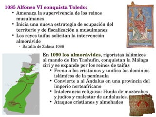 1085 Alfonso VI conquista Toledo:

Amenaza la supervivencia de los reinos 
musulmanes

Inicia una nueva estrategia de ocupación del 
territorio y de fiscalización a musulmanes

Los reyes taifas solicitan la intervención 
almorávide 
•
Batalla de Zalaca 1086
En 1090 los almorávides, rigoristas islámicos 
al mando de Ibn Tashufin, conquistan la Málaga 
zirí y se expande por los reinos de taifas

Frena a los cristianos y unifica los dominios 
islámicos de la península

Convierte a al Andalus en una provincia del 
imperio norteafricano

Intolerancia religiosa: Huida de mozárabes 
y judíos y malestar de andalusíes.

Ataques cristianos y almohades
 