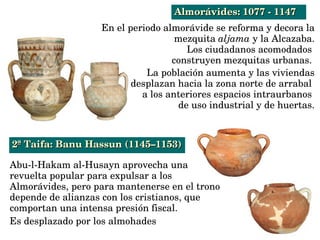 En el periodo almorávide se reforma y decora la 
mezquita aljama y la Alcazaba.
Los ciudadanos acomodados 
construyen mezquitas urbanas. 
La población aumenta y las viviendas
desplazan hacia la zona norte de arrabal 
a los anteriores espacios intraurbanos 
de uso industrial y de huertas.
Abu­l­Hakam al­Husayn aprovecha una 
revuelta popular para expulsar a los 
Almorávides, pero para mantenerse en el trono
depende de alianzas con los cristianos, que 
comportan una intensa presión fiscal.
Es desplazado por los almohades 
2ª Taifa: Banu Hassun (1145–1153)2ª Taifa: Banu Hassun (1145–1153)
Almorávides: 1077 ­ 1147Almorávides: 1077 ­ 1147
 