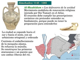 Continúa el embellecimiento 
de la mezquita aljama.
Se refuerza la muralla.
Se construyen las primeras 
atarazanas y un puente que 
une ambas riberas del río.
La ciudad se expande hacia el 
sur y hacia el oeste, con un 
urbanismo ortogonal y ordenado 
Almohades: 1145 ­ 1265Almohades: 1145 ­ 1265
Al­Muahidum = Los defensores de la unidad 
Movimiento mahdista de renovación religiosa 
iniciada por Ibn Tumart en el Atlas. 
El creyente debe cumplir las prescripciones 
coránicas sin pretender entender su 
fundamento, porque puede no tener la 
preparación para entenderlos
 