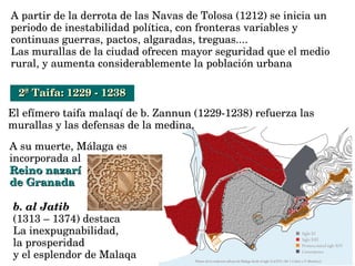 A partir de la derrota de las Navas de Tolosa (1212) se inicia un 
periodo de inestabilidad política, con fronteras variables y 
continuas guerras, pactos, algaradas, treguas....
Las murallas de la ciudad ofrecen mayor seguridad que el medio 
rural, y aumenta considerablemente la población urbana
2ª Taifa: 1229 ­ 12382ª Taifa: 1229 ­ 1238
El efímero taifa malaqí de b. Zannun (1229­1238) refuerza las 
murallas y las defensas de la medina.
A su muerte, Málaga es 
incorporada al 
Reino nazarí Reino nazarí 
de Granadade Granada
b. al Jatib 
(1313 – 1374) destaca 
La inexpugnabilidad, 
la prosperidad 
y el esplendor de Malaqa
 