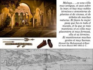 Malaqa... ...es una villa 
muy antigua, et yace sobre 
la mar; et hay muy nobles 
términos e sementeras de 
plantas et de vinnas, et de 
árboles de muchas 
naturas. Et fazen la mejor 
pasa que ha en todo el 
mundo, et la que se más 
mantiene; et es villa muy 
placentera et muy fermosa, 
ella et su término. 
Et mantienense muchas 
gentes et muy buenas.
Ahmad ibn Muhammad al­Razi 
(el moro Rasis) 887–955 d. C.
 