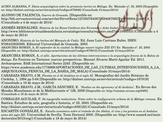 ACIEN ALMANSA, P. Datos arqueológicos sobre la presencia meriní en Málaga. En  Mainake nº. 25, 2003 [Disponible 
en: http://dialnet.unirioja.es/servlet/articulo?codigo=870946] (Consultado 31/mayo/2014)
ALONSO DE PALENCIA. Guerra de Granada. [Disponible en: 
http://bib.cervantesvirtual.com/servlet/SirveObras/12705076436705940876657/p0000004.htm#I_8_] 
(Consultado a 4 de mayo de 2014)       
ANDRÉS BERNÁLDEZ. Historia de los Reyes Católicos don Fernando y doña Isabel.  [Disponible en: 
http://www.bibliotecavirtualdeandalucia.es/catalogo/consulta/registro.cmd?id=1000553] (Consultado a 4 
de mayo de 2014)
ANONIMO. Historia de los hechos del Marqués de Cádiz. Ed. Juan Luís Carriazo Rubio. ISBN: 
9788433830395. Editorial Universidad de Granada. 2003
ARANCIBIA ROMÁN, A. El esplendor de la ciudad: la Málaga nazarí (siglos XIII­XV) En  Mainake nº. 25, 2003 
[Disponible en: http://dialnet.unirioja.es/servlet/articulo?codigo=870913] (Consultado 31/mayo/2014) 
ARANCIBIA ROMÁN, A. et allii. Aportaciones de las últimas intervenciones a la arqueología fenicia de la Bahía de 
Málaga. En Fenicios en Tartesos: nuevas perspectivas. Manuel Álvarez Martí­Aguilar Ed. 2011. 
Archaeopress. BAR International Series 2245  [Disponible en: 
https://www.academia.edu/1778969/APORTACIONES_DE_LAS_ULTIMAS_INTERVENCIONES_A_LA_
ARQUEOLOGIA_FENICIA_DE_LA_BAHIA_DE_MALA] (Consultado 31/mayo/2014)
CARABAZA BRAVO, J.M. Plantas en el Al­Andalus en el siglo XI. Monografías del Jardín Botánico de 
Córdoba, 1, 1994 pp 5­64 [Disponible en: http://dialnet.unirioja.es/servlet/articulo?codigo=187819] 
(Consultado a 18 de mayo de 2014)
CARABAZA BRAVO, J.M.; GARCÍA SÁNCHEZ, E.  ‘Studies on the agronomy of Al­Andalus’. En Revue des 
Mondes Musulmans et de la Méditerranée nº 126, 2009 [Disponible en: http://remmm.revues.org/6465] 
(Consultado a 18 de mayo de 2014)
CORRALES AGUILAR, P. De topografía malacitana. Notas sobre la configuración urbana de la Málaga romana. En 
Baética: Estudios de arte, geografía e historia, nº 25, 2003. [Disponible en: 
http://dialnet.unirioja.es/servlet/articulo?codigo=839122] (Consultado 31/mayo/2014)
ESCARTÍN GONZÁLEZ, E.  Estudio económico sobre el tratado de ibn Abdún, el vino y los gremios en al Andalus 
antes del siglo XII. Universidad de Sevilla. Tesis Doctoral 2005. [Disponible en: http://www.eumed.net/tesis­
doctorales/2013/eeg/] (Consultado a 18 de mayo de 2014)
 
