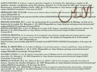 GARCÍA SÁNCHEZ, E. Cultivos y espacios agrícolas irrigados en Al­Andalus En: Agricultura y regadío en Al­
Andalus, síntesis y problemas: actas del coloquio, Almería, 9 y 10 de junio de 1995 / por Lorenzo Cara 
Barrionuevo, Antonio Malpica Cuello, 1995, pp 17­38 [Disponible en: http://dialnet.unirioja.es/servlet/articulo?
codigo=1226464] (Consultado a 18 de mayo de 2014)
HERNANDO DEL PULGAR. Crónica de los Señores Reyes Católicos Don Fernando y Doña Isabel de Castilla y de 
Aragón [Disponible en: 
http://bib.cervantesvirtual.com/servlet/SirveObras/02585063290270695209079/ima0309.htm] (Consultado 
a 4 de mayo de 2014)
IÑIGUEZ SÁNCHEZ, M.C. et allii. La construcción de la muralla musulmana de Málaga, un hito en la 
historia de la ciudad. En  Mainake nº. 25, 2003 [Disponible en: http://dialnet.unirioja.es/servlet/articulo?
codigo=870918] (Consultado 31/mayo/2014) 
IÑIGUEZ SÁNCHEZ, M.C. et allii. La Málaga de los siglos X­XI. Origen y consolidación del urbanismo islámico. En 
Mainake nº. 25, 2003 [Disponible en: http://dialnet.unirioja.es/servlet/articulo?codigo=870905] (Consultado 
31/mayo/2014)
JUSTICIA SEGOVIA, A. La estructura de la propiedad como elemento configurador del paisaje agrario: ensayo 
metodológico aplicado a la comarca de La Axarquia (Málaga). En Anales de Geografía de la Universidad 
Complutense , Nº 7, 1987 [Disponible en 
http://revistas.ucm.es/index.php/AGUC/article/view/AGUC8787110279A] (Consultado a 4 de mayo de 
2014)
MORA, B; ARANCIBIA, A. La bahía de Málaga en los períodos púnico y romano­republicano: viejos problemas y 
nuevos datos.  En Mainake nº. 32, 2, 2010  [Disponible en: http://dialnet.unirioja.es/servlet/articulo?
codigo=3641900] (Consultado 31/mayo/2014)
NAVARRO LUENGO, I. et al. El registro arqueológico para la Málaga emiral: una rápida revisión de los datos 
disponibles. En  Mainake nº. 25, 2003 [Disponible en: http://dialnet.unirioja.es/servlet/articulo?codigo=870897] 
(Consultado 31/mayo/2014)
REBOLLO AVALOS, M.J. Ibn 'Abdun de Évora (m. 530 H./1135 de J.C.) prosista y poeta del reino aftasí de 
Badajoz. Anuario de estudios filológicos, 20, 1997 [Disponible en: http://dialnet.unirioja.es/servlet/articulo?
codigo=58916] (Consultado a 18 de mayo de 2014)
SALADO ESCAÑO, J.B., ARANCIBIA, A. Málaga durante los imperios norteafricanoslos almorávides y almohades, 
siglos XI­XIII.  En  Mainake nº. 25, 2003 [Disponible en: http://dialnet.unirioja.es/servlet/articulo?codigo=870910] 
(Consultado 31/mayo/2014)
 