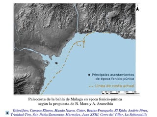    Gibralfaro, Campos Elíseos, Mundo Nuevo, Cister, Beatas­Franquelo, El Ejido, Andrés Pérez, 
Trinidad­Tiro, San Pablo­Zamorano, Mármoles, Juan XXIII, Cerro del Villar, La Rebanadilla
Paleocosta de la bahía de Málaga en época fenicio­púnica 
según la propuesta de B. Mora y A. Arancibia
 