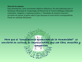 Nota de los autores:
Esta presentación, tiene únicamente objetivos didácticos. Ha sido elaborada para el
Seminario Municipal de Arqueología del Rincón de la Victoria (Málaga) utilizando
contenidos, imágenes y esquemas propios o “heredados de nuestros mayores”,
sirviendo de soporte al guión sobre el que descansa el curso lectivo correspondiente.
Puede ser utilizada libremente.
Para que el “conocimiento acumulado de la Humanidad” sePara que el “conocimiento acumulado de la Humanidad” se
convierta en cultura, es imprescindible que sea libre, accesible yconvierta en cultura, es imprescindible que sea libre, accesible y
compartidocompartido
 