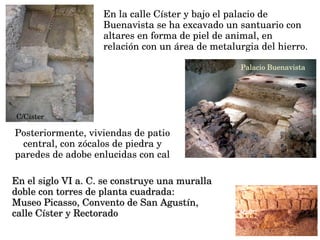 En la calle Císter y bajo el palacio de 
Buenavista se ha excavado un santuario con 
altares en forma de piel de animal, en 
relación con un área de metalurgia del hierro.
 C/Cister
Palacio Buenavista
Posteriormente, viviendas de patio 
central, con zócalos de piedra y 
paredes de adobe enlucidas con cal
En el siglo VI a. C. se construye una muralla En el siglo VI a. C. se construye una muralla 
doble con torres de planta cuadrada: doble con torres de planta cuadrada: 
Museo Picasso, Convento de San Agustín, Museo Picasso, Convento de San Agustín, 
calle Císter y Rectoradocalle Císter y Rectorado
 