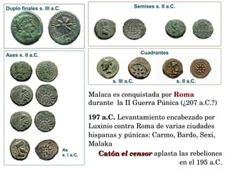 Duplo finales s. III a.C.
Ases s. II a.C.
As
s. I a.C.
Semises s. II a.C.
Cuadrantes
s. III a.C. s. II a.C.
197 a.C. Levantamiento encabezado por 
Luxinio contra Roma de varias ciudades 
hispanas y púnicas: Carmo, Bardo, Sexi, 
Malaka
Catón Catón el censorel censor aplasta las rebeliones 
en el 195 a.C.
Malaca es conquistada por Roma 
durante  la II Guerra Púnica (¿207 a.C.?)
 