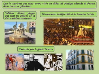 Que le tourisme que nous avons citée au début de MMaallaaggaa cchheerrcchhee llaa bbeeaauuttéé 
ddaannss ttoouuttee ssaa sspplleennddeeuurr:: 
SSuubblliimmee cclliimmaatt,, ppllaaggeess 
qquuii ssoonntt lleess ddéélliicceess ddee llaa 
ddiièèttee mmééddiitteerrrraannééeennnnee.. 
DDéévvoouueemmeenntt iinnddééffeeccttiibbllee àà llaa SSeemmaaiinnee SSaaiinnttee 
CCuurriioossiittéé ppaarr llee ggéénniiee PPiiccaassssoo 
