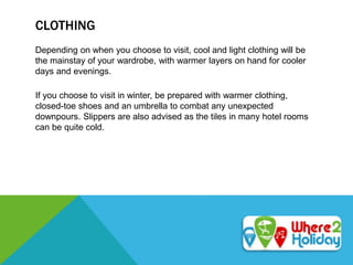 CLOTHING
Depending on when you choose to visit, cool and light clothing will be
the mainstay of your wardrobe, with warmer layers on hand for cooler
days and evenings.
If you choose to visit in winter, be prepared with warmer clothing,
closed-toe shoes and an umbrella to combat any unexpected
downpours. Slippers are also advised as the tiles in many hotel rooms
can be quite cold.
 