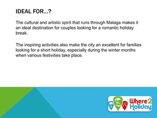 IDEAL FOR…?
The cultural and artistic spirit that runs through Malaga makes it
an ideal destination for couples looking for a romantic holiday
break.
The inspiring activities also make the city an excellent for families
looking for a short holiday, especially during the winter months
when various festivities take place.
 