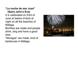 “ La noche de san Juan” (Saint John’s Eve) It is celebrated on 23rd of June at twelve o'clock at night on all the beaches of Málaga.  Bonfires are made and people  drink, sing and have a good time. “ Moragas” are made, kind of  barbecues in Málaga.  