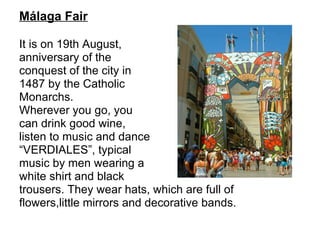 Málaga Fair It is on 19th August, anniversary of the conquest of the city in 1487 by the Catholic Monarchs.  Wherever you go, you can drink good wine, listen to music and dance “ VERDIALES”, typical  music by men wearing a  white shirt and black trousers. They wear hats, which are full of  flowers,little mirrors and decorative bands. 