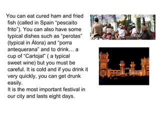 You can eat cured ham and fried  fish (called in Spain “pescaíto  frito”). You can also have some typical dishes such as “perotas” (typical in Álora) and “porra  antequerana” and to  drink… a  cup of “Cartojal” ( a typical sweet wine) but you must be careful. It is cold and if you drink it very quickly, you can get drunk easily.  It is the most important festival in our city and lasts eight days. 