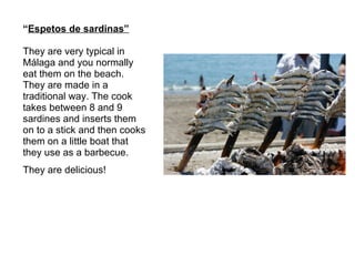 “ Espetos de sardinas” They are very typical in  Málaga and you normally  eat them on the beach. They are made in a  traditional way. The cook  takes between 8 and 9  sardines and inserts them on to a stick and then cooks them on a little boat that  they use as a barbecue. They are delicious! 