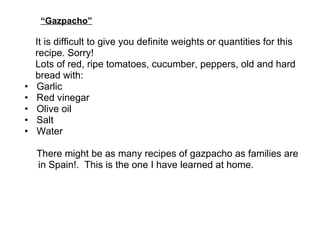 “ Gazpacho”   It is difficult to give you definite weights or quantities for this  recipe. Sorry! Lots of red, ripe tomatoes, cucumber, peppers, old and hard bread with: Garlic Red vinegar Olive oil Salt Water   There might be as many recipes of gazpacho as families are in Spain!.  This is the one I have learned at home.  