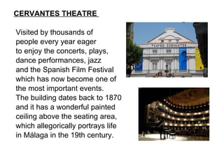CERVANTES THEATRE    Visited by thousands of people every year eager  to enjoy the concerts, plays,  dance performances, jazz and the Spanish Film Festival which has now become one of the most important events.  The building dates back to 1870  and it has a wonderful painted  ceiling above the seating area, which allegorically portrays life  in Málaga in the 19th century. 