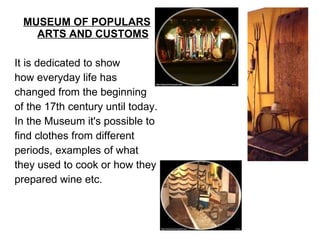MUSEUM OF POPULARS ARTS AND CUSTOMS   It is dedicated to show  how everyday life has changed from the beginning of the 17th century until today. In the Museum it's possible to find clothes from different  periods, examples of what  they used to cook or how they prepared wine etc.  