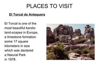 PLACES TO VISIT El Torcal de Antequera El Torcal is one of the  most beautiful karstic land-scapes in Europe, a limestone formation some 17 square kilometers in size  which was declared  a Natural Park  in 1978.   