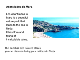 Acantilados de Maro  Los Acantilados in Maro is a beautiful nature park that  leads to the sea in Nerja. It has flora and fauna of  incalculable value.  This park has nice isolated places you can discover during your holidays in Nerja 