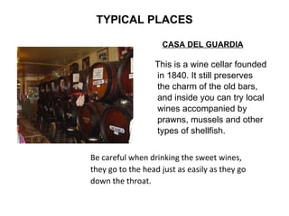TYPICAL PLACES CASA DEL GUARDIA This is a wine cellar founded in 1840. It still preserves  the charm of the old bars,  and inside you can try local  wines accompanied by  prawns, mussels and other  types of shellfish.  Be careful when drinking the sweet wines,  they go to the head just as easily as they go down the throat.   