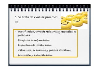 5. Se trata de evaluar procesos
de:


•   Planificación, toma de decisiones y resolución de
    problemas.
•   Receptivos de información.
•   Productivos de reelaboración.
•   Valorativos, de análisis y práctica de valores.
•   De revisión y autoevaluación.
 