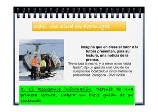 UdE. Un alud en Formigal.


                           Imagina que en clase el tutor o la
                             tutora presentan, para su
                             lectura, una noticia de la
                             prensa.
                  "Nevó toda la noche, y la nieve no se había
                     fijado", dijo un guardia civil. Uno de los
                     cuerpos fue localizado a cinco metros de
                     profundidad. Zaragoza - 05/01/2008



5. Ej. Recogemos información: Después de una
primera lectura, elabora un breve guión de su
contenido.
 