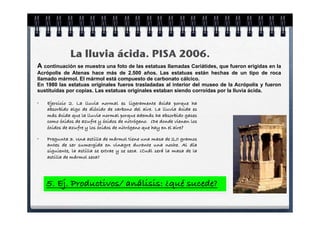 La lluvia ácida. PISA 2006.
A continuación se muestra una foto de las estatuas llamadas Cariátides, que fueron erigidas en la
Acrópolis de Atenas hace más de 2.500 años. Las estatuas están hechas de un tipo de roca
llamado mármol. El mármol está compuesto de carbonato cálcico.
En 1980 las estatuas originales fueros trasladadas al interior del museo de la Acrópolis y fueron
sustituidas por copias. Las estatuas originales estaban siendo corroídas por la lluvia ácida.

•   Ejercicio 2. La lluvia normal es ligeramente ácida porque ha
    absorbido algo de dióxido de carbono del aire. La lluvia ácida es
    más ácida que la lluvia normal porque además ha absorbido gases
    como óxidos de azufre y óxidos de nitrógeno. ¿De donde vienen los
    óxidos de azufre y los óxidos de nitrógeno que hay en el aire?

•   Pregunta 3. Una astilla de mármol tiene una masa de 2,0 gramos
    antes de ser sumergida en vinagre durante una noche. Al día
    siguiente, la astilla se extrae y se seca. ¿Cuál será la masa de la
    astilla de mármol seca?




    5. Ej. Productivos/ análisis: ¿qué sucede?
 