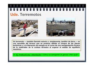 Ude. Terremotos




 Un terremoto — también llamado seísmo o, simplemente, temblor de tierra — es
 una sacudida del terreno que se produce debido al choque de las placas
 tectónicas y a la liberación de energía en el curso de una reorganización brusca
 de lo materiales de la corteza terrestre al superar el estado de equilibrio
 mecánico.


 5. Ej. Productivos/ valoración: ¿Cómo se comporta la gente? ¿Por qué?
 