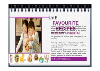 UdE
Vamos a dialogar durante un máximo de 15
minutos sobre un tema. La conversación se va a
grabar para poder verla después y así conocer
mejor como hablamos.

Nos ponernos de acuerdo para participar en un
concurso.

Para el fin de curso, tu colegio ha organizado un
concurso llamado “Favourite Recipes – Nuestras
recetas favoritas”.
En clase todos tienen que presentar su receta
favorita para al final elegir las diez mejores. Es
vuestro turno. Se trata de elegir una receta
favorita y poneros de acuerdo para realizarla.

 5. Ej. Conversamos
 