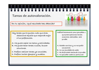 Tareas de autovaloración.

En tu opinión, ¿qué resultado has obtenido?



Hay tareas que te gustan más que otras.        Indica brevemente como pensabas o
                                                     que preocupaciones tenías
    Selecciona aquella que responde mejor
                                                     mientras realizabas esta
    a tus preferencias.
                                                     prueba.

A. Me gusta copiar los textos y actividades.
B. Me gusta hacer tareas nuevas, buscar        A. Estaba nervioso y no me podía
     soluciones.                                     concentrar.
                                               B. No me acordaba de nada.
C. Prefiero realizar tareas ya conocidas.      C. He disfrutado haciendo la prueba.
D. Prefiero imitar ejemplos y modelos.         D. No pensaba nada en particular.
 