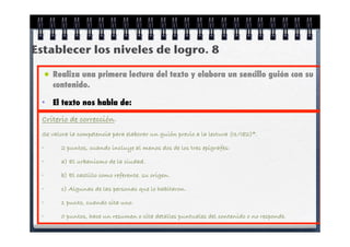 Establecer los niveles de logro. 8

 • Realiza una primera lectura del texto y elabora un sencillo guión con su
     contenido.

 •   El texto nos habla de:

 Criterio de corrección.
 Se valora la competencia para elaborar un guión previo a la lectura (I1/I82)*.

 •      2 puntos, cuando incluye al menos dos de los tres epígrafes:

 •      a) El urbanismo de la ciudad.

 •      b) El castillo como referente. su origen.

 •      c) Algunas de las personas que lo habitaron.

 •      1 punto, cuando cita uno.

 •      0 puntos, hace un resumen o cita detalles puntuales del contenido o no responde.
 